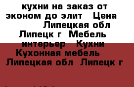 кухни на заказ от эконом до элит › Цена ­ 10 000 - Липецкая обл., Липецк г. Мебель, интерьер » Кухни. Кухонная мебель   . Липецкая обл.,Липецк г.